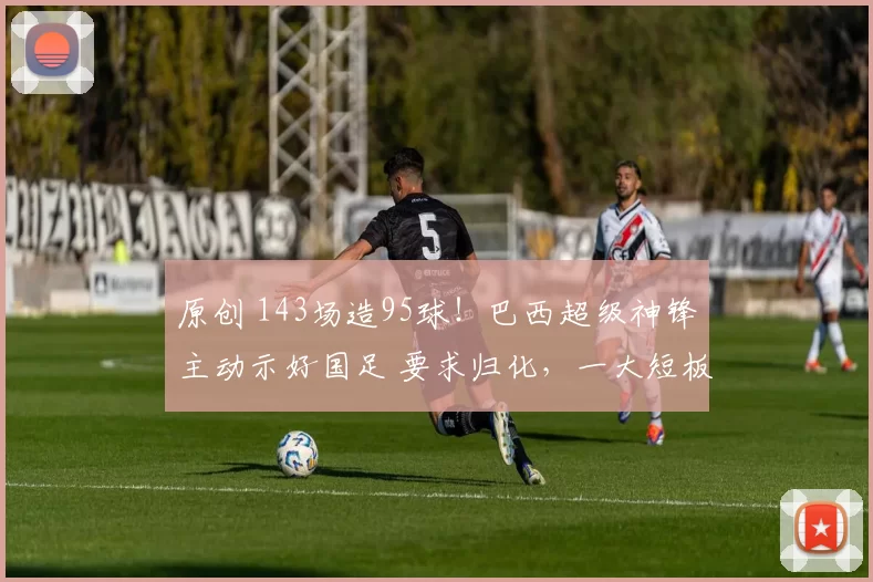 原创 143场造95球!巴西超级神锋主动示好国足 要求归化,一大短板恐成大障碍