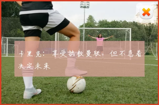 卡里克：享受执教曼联，但不急着决定未来