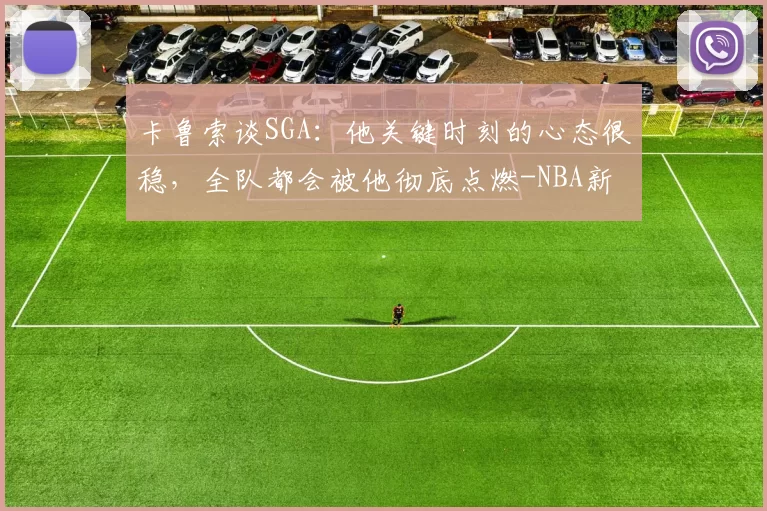 卡鲁索谈SGA：他关键时刻的心态很稳，全队都会被他彻底点燃-NBA新闻