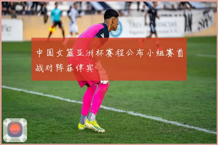 中国女篮亚洲杯赛程公布小组赛首战对阵菲律宾