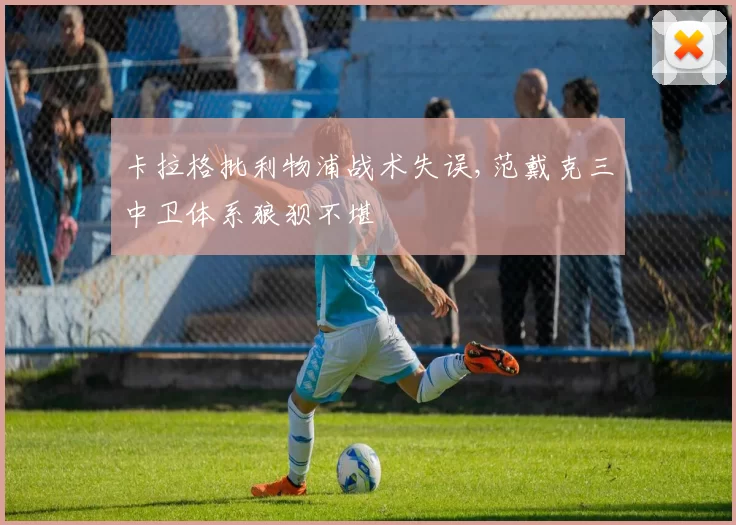 卡拉格批利物浦战术失误,范戴克三中卫体系狼狈不堪