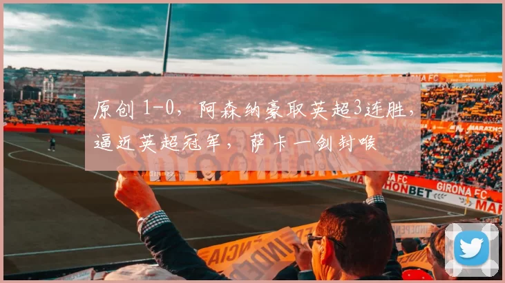 原创 1-0，阿森纳豪取英超3连胜，逼近英超冠军，萨卡一剑封喉