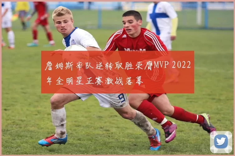 詹姆斯率队逆转取胜荣膺MVP 2022年全明星正赛激战落幕