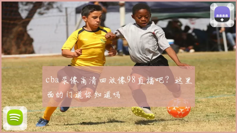 cba录像高清回放像98直播吧？这里面的门道你知道吗