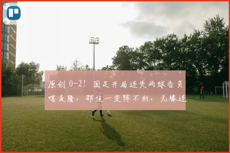 原创 0-2！国足开局连失两球告负喀麦隆，邵佳一变阵不利，无缘连续两胜