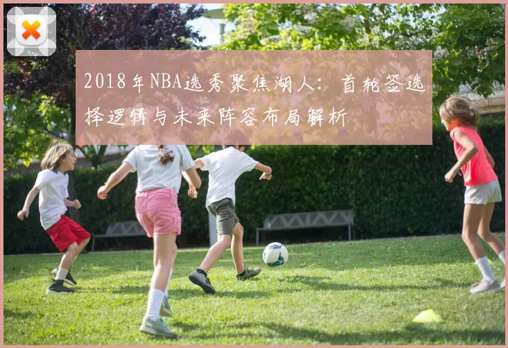 2018年NBA选秀聚焦湖人：首轮签选择逻辑与未来阵容布局解析