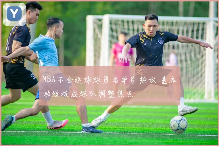 NBA不会运球球员名单引热议 基本功短板成球队调整焦点