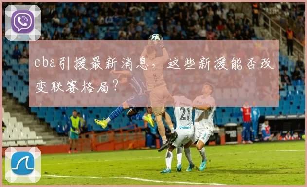 cba引援最新消息，这些新援能否改变联赛格局？