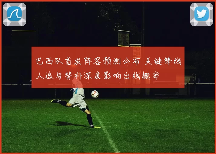 巴西队首发阵容预测公布 关键锋线人选与替补深度影响出线概率