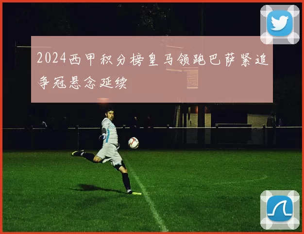 2024西甲积分榜皇马领跑巴萨紧追争冠悬念延续