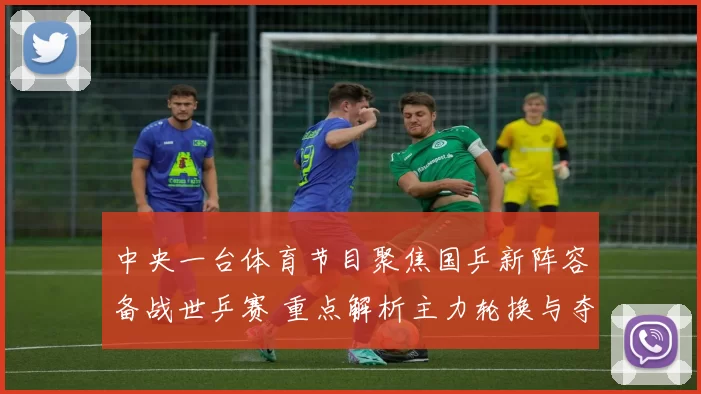 中央一台体育节目聚焦国乒新阵容备战世乒赛 重点解析主力轮换与夺冠前景