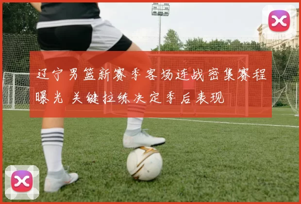 辽宁男篮新赛季客场连战密集赛程曝光 关键拉练决定季后表现