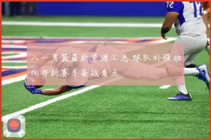 八一男篮最新资源汇总 球队补强动向与新赛季备战看点