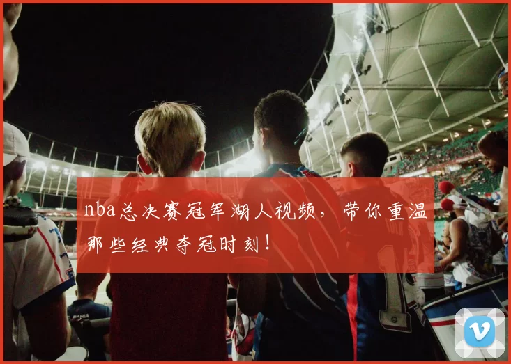 nba总决赛冠军湖人视频，带你重温那些经典夺冠时刻！