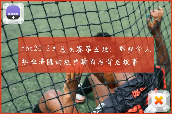 nba2012年总决赛第五场：那些令人热血沸腾的经典瞬间与背后故事