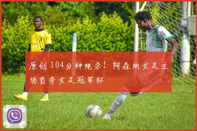 原创 104分钟绝杀！阿森纳女足主场首夺女足冠军杯