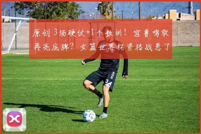 原创 3场硬仗+1个教训!宫鲁鸣敢再亮底牌?女篮世界杯资格战悬了