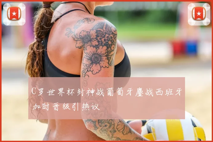 C罗世界杯封神战葡萄牙鏖战西班牙加时晋级引热议