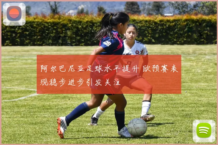 阿尔巴尼亚足球水平提升 欧预赛表现稳步进步引发关注
