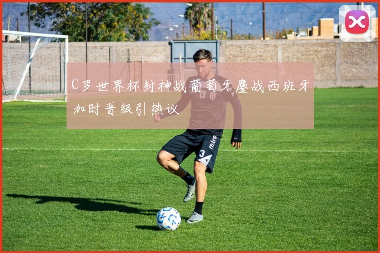 C罗世界杯封神战葡萄牙鏖战西班牙加时晋级引热议