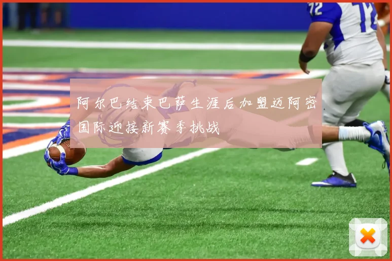 阿尔巴结束巴萨生涯后加盟迈阿密国际迎接新赛季挑战