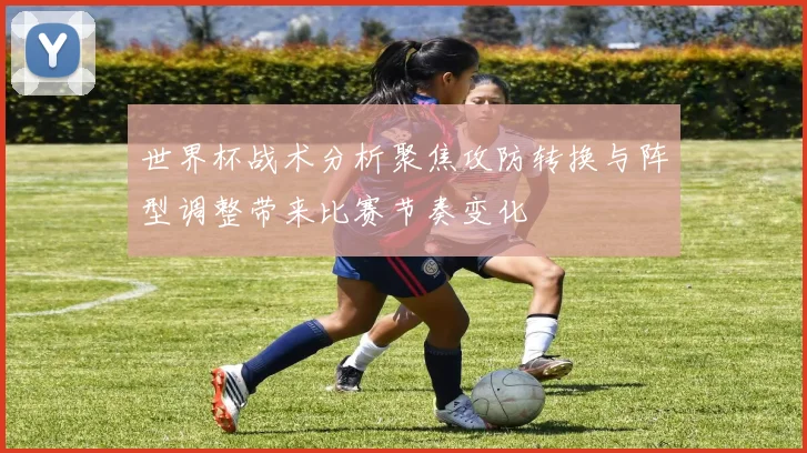 世界杯战术分析聚焦攻防转换与阵型调整带来比赛节奏变化