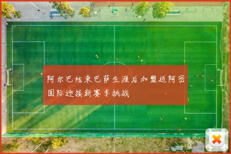 阿尔巴结束巴萨生涯后加盟迈阿密国际迎接新赛季挑战