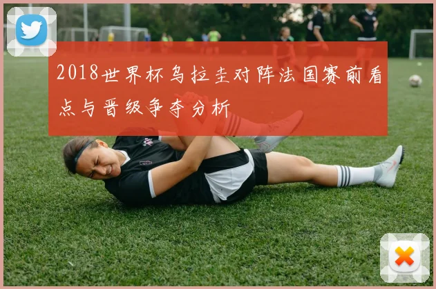 2018世界杯乌拉圭对阵法国赛前看点与晋级争夺分析