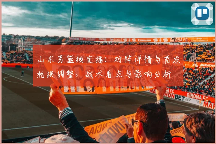 山东男篮线直播：对阵详情与首发轮换调整，战术看点与影响分析