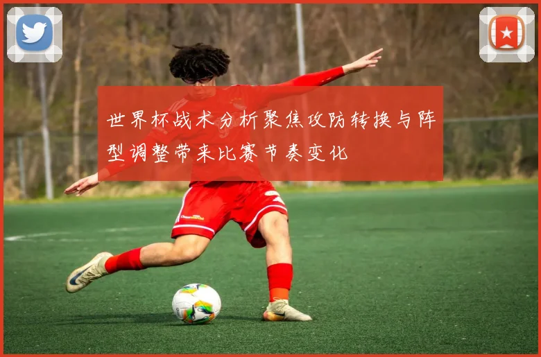 世界杯战术分析聚焦攻防转换与阵型调整带来比赛节奏变化