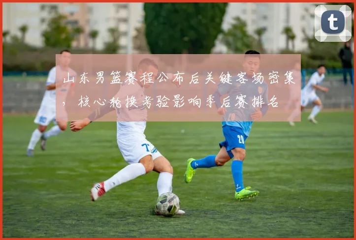 山东男篮赛程公布后关键客场密集，核心轮换考验影响季后赛排名