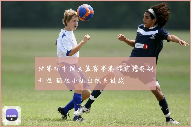 世界杯中国女篮赛事赛程前瞻备战升温 瞄准小组出线关键战