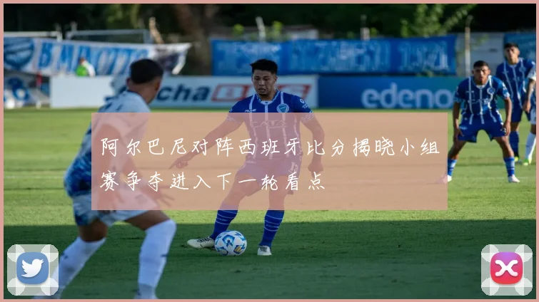 阿尔巴尼对阵西班牙比分揭晓小组赛争夺进入下一轮看点
