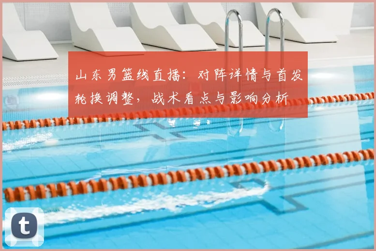 山东男篮线直播：对阵详情与首发轮换调整，战术看点与影响分析