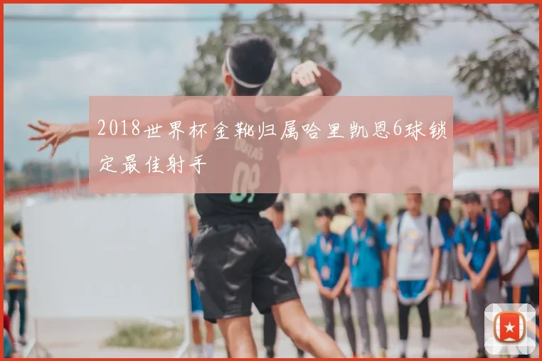 2018世界杯金靴归属哈里凯恩6球锁定最佳射手