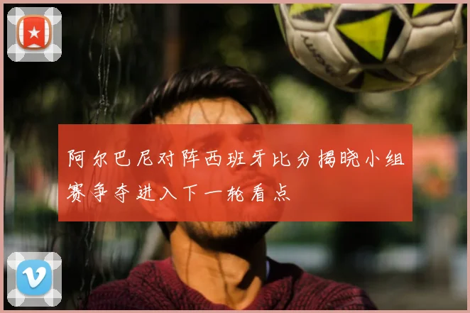 阿尔巴尼对阵西班牙比分揭晓小组赛争夺进入下一轮看点